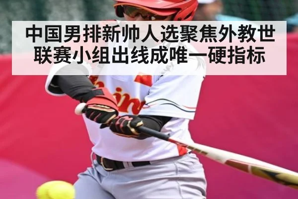 中国男排新帅人选聚焦外教世联赛小组出线成唯一硬指标