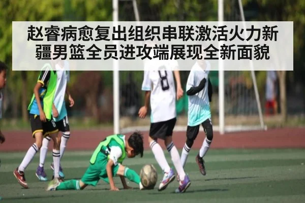 赵睿病愈复出组织串联激活火力新疆男篮全员进攻端展现全新面貌
