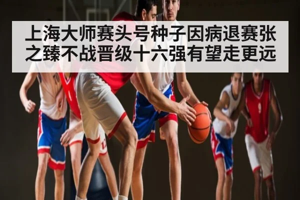 上海大师赛头号种子因病退赛张之臻不战晋级十六强有望走更远