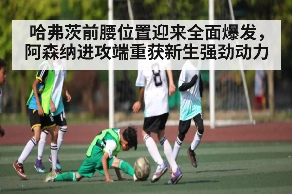 哈弗茨前腰位置迎来全面爆发，阿森纳进攻端重获新生强劲动力