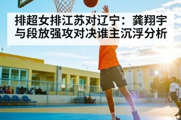 排超女排江苏对辽宁：龚翔宇与段放强攻对决谁主沉浮分析
