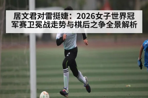 居文君对雷挺婕：2026女子世界冠军赛卫冕战走势与棋后之争全景解析