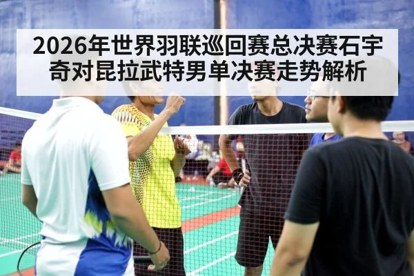 2026年世界羽联巡回赛总决赛石宇奇对昆拉武特男单决赛走势解析